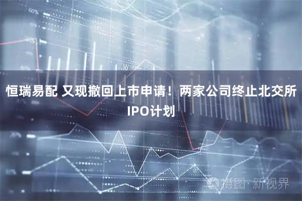 恒瑞易配 又现撤回上市申请！两家公司终止北交所IPO计划