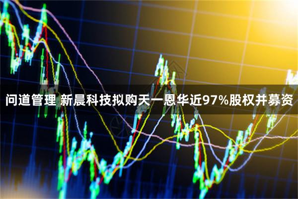 问道管理 新晨科技拟购天一恩华近97%股权并募资