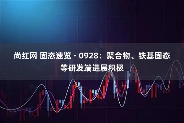 尚红网 固态速览 · 0928：聚合物、铁基固态等研发端进展积极