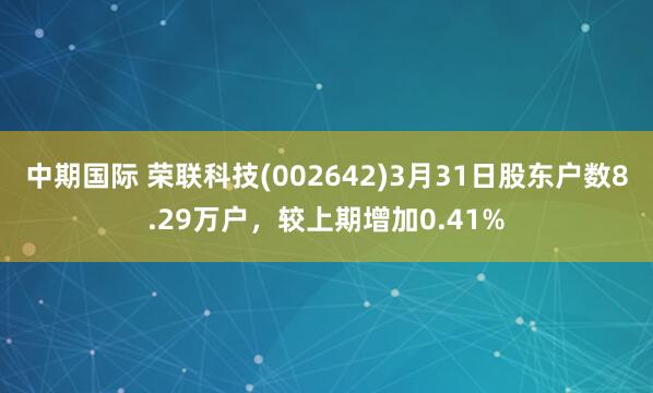 中期国际 荣联科技(002642)3月31日股东户数8.29万户，较上期增加0.41%