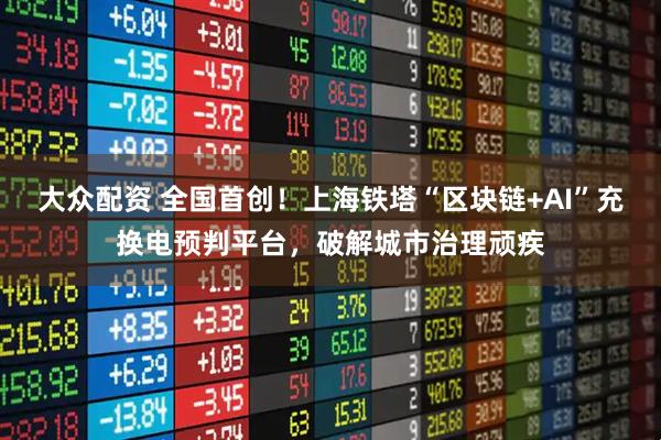 大众配资 全国首创！上海铁塔“区块链+AI”充换电预判平台，破解城市治理顽疾