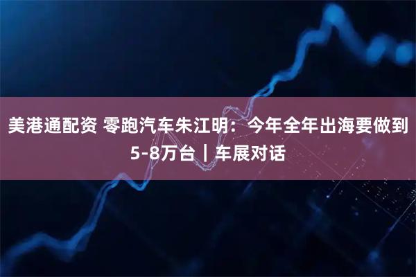 美港通配资 零跑汽车朱江明：今年全年出海要做到5-8万台｜车展对话