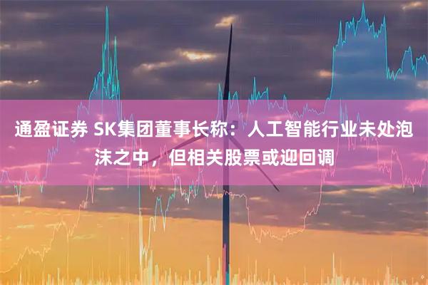 通盈证券 SK集团董事长称：人工智能行业未处泡沫之中，但相关股票或迎回调