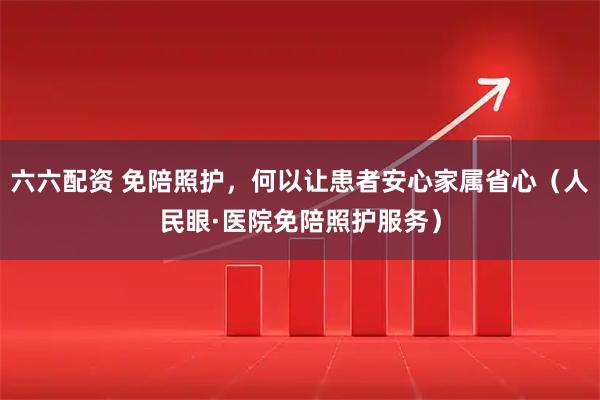 六六配资 免陪照护，何以让患者安心家属省心（人民眼·医院免陪照护服务）