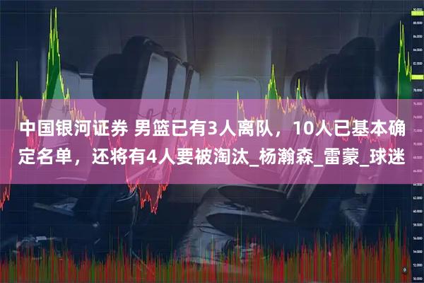 中国银河证券 男篮已有3人离队，10人已基本确定名单，还将有4人要被淘汰_杨瀚森_雷蒙_球迷