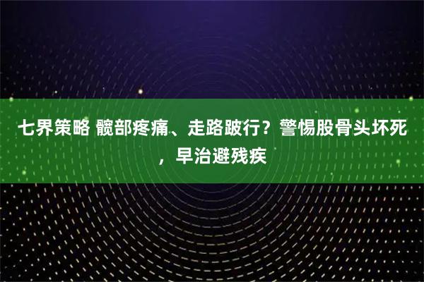 七界策略 髋部疼痛、走路跛行？警惕股骨头坏死，早治避残疾