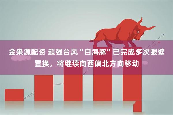 金来源配资 超强台风“白海豚”已完成多次眼壁置换，将继续向西偏北方向移动
